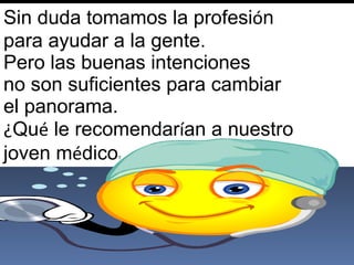 Sin duda tomamos la profesi ó n  para ayudar a la gente.  Pero las buenas intenciones  no son suficientes para cambiar  el panorama.  ¿ Qu é  le recomendar í an a nuestro  joven m é dico ? 