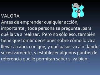 VALORA Antes de emprender cualquier acción, importante , toda persona se pregunta :para qué la va a realizar.  Pero no sólo eso, también tiene que tomar decisiones sobre cómo lo va a llevar a cabo, con qué, y qué pasos va a ir dando sucesivamente, y establecer algunos puntos de referencia que le permitan saber si va bien. 