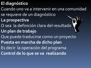El diagnóstico Cuando uno va a intervenir en una comunidad  se requiere de un diagnóstico La prospectiva O sea  la definición clara del resultado Un plan de trabajo Que puede traducirse como un proyecto Puesta en marcha de dicho plan Es decir  la operación del programa Control de lo que se va  realizando 