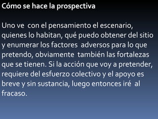 Cómo se hace la prospectiva Uno ve  con el pensamiento el escenario, quienes lo habitan, qué puedo obtener del sitio y enumerar los factores  adversos para lo que pretendo, obviamente  también las fortalezas que se tienen. Si la acción que voy a pretender, requiere del esfuerzo colectivo y el apoyo es breve y sin sustancia, luego entonces iré  al fracaso. 