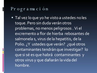 Programación Tal vez lo que yo he visto a ustedes no les toque. Pero sin duda verán otros  problemas, no menos peligrosos . Vi el excremento a flor de hierba  rebosantes de  salmonela s, virus de la hepatitis, de la Polio. ¿Y  ustedes que verán?  ¿qué otros contaminantes tendrán que investigar?  lo que si sé es que habrá  contaminantes  y otros virus y que dañarán la vida del hombre. 