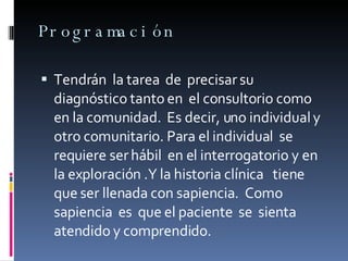 Programación Tendrán  la tarea  de  precisar su diagnóstico tanto en  el consultorio como en la comunidad.  Es decir, uno individual y otro comunitario. Para el individual  se requiere ser hábil  en el interrogatorio y en la exploración .Y la historia clínica  tiene que ser llenada con sapiencia.  Como sapiencia  es  que el paciente  se  sienta atendido y comprendido. 