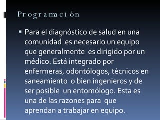 Programación Para el diagnóstico de salud en una comunidad  es necesario un equipo que generalmente  es dirigido por un médico. Está integrado por  enfermeras, odontólogos, técnicos en saneamiento  o bien ingenieros y de ser posible  un entomólogo. Esta es una de las razones para  que  aprendan a trabajar en equipo.  