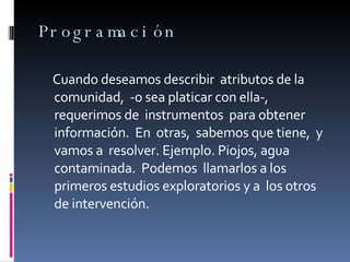 Programación Cuando deseamos describir  atributos de la comunidad,  -o sea platicar con ella-,  requerimos de  instrumentos  para obtener  información.  En  otras,  sabemos que tiene,  y vamos a  resolver. Ejemplo. Piojos, agua contaminada.  Podemos  llamarlos a los primeros estudios exploratorios y a  los otros de intervención. 
