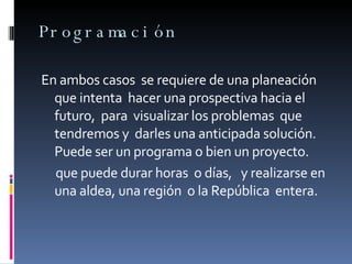 Programación En ambos casos  se requiere de una planeación  que intenta  hacer una prospectiva hacia el futuro,  para  visualizar los problemas  que tendremos y  darles una anticipada solución.  Puede ser un programa o bien un proyecto.  que puede durar horas  o días,  y realizarse en  una aldea, una región  o la República  entera. 