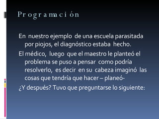 Programación En  nuestro ejemplo  de una escuela parasitada por piojos, el diagnóstico estaba  hecho. El médico,  luego  que el maestro le planteó el problema se puso a pensar  como podría resolverlo,  es decir  en su  cabeza imaginó  las cosas que tendría que hacer – planeó- ¿Y después? Tuvo que preguntarse lo siguiente: 
