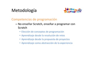 Metodología
Competencias de programación
– No enseñar Scratch, enseñar a programar con 
Scratch
• Elección de conceptos de programación
• Aprendizaje desde la resolución de retos
• Aprendizaje desde la propuesta de proyectos
• Aprendizaje como abstracción de la experiencia
 