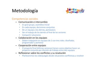 Metodología
Competencias sociales
– Comunicación e intercambio
• En gran grupo, asamblea inicial
• En cada equipo, decisiones conjuntas
• De un equipo a los demás, portavoces
• Ver el trabajo de los demás al final de las sesiones
• Compartir soluciones 
– Colaboración en los equipos
• Deben trabajarán en equipos de 2 con tres roles: diseñador, 
programador y portavoz
– Cooperación entre equipos
• El proyecto final (últimas sesiones) tienen como objetivo hacer un 
proyecto conjunto por división de trabajo entre dos equipos
– Reflexionar sobre los conflictos y su resolución
• Plantearemos los videojuegos desde situaciones conflictivas a resolver
 