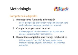 Metodología
Competencias digitales
1. Internet como fuente de información
• En los tiempos de exploración y experimentación libre 
podrán buscar vídeos de tutoriales en Internet.
2. Compartir proyectos en Internet
• Cada equipo se abrirá una cuenta en Scratch para 
guardar sus proyectos y compartirlos
3. Herramientas digitales para trabajo colaborativo
• Utilizaremos la “mochila” de Scratch para tomar 
trozos de código, objetos, personajes, etc. de otros 
proyectos
 