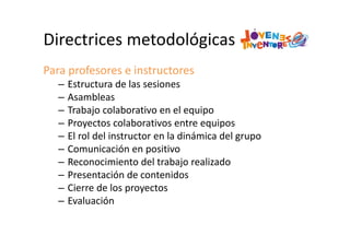 Directrices metodológicas
Para profesores e instructores
– Estructura de las sesiones
– Asambleas
– Trabajo colaborativo en el equipo
– Proyectos colaborativos entre equipos
– El rol del instructor en la dinámica del grupo
– Comunicación en positivo
– Reconocimiento del trabajo realizado
– Presentación de contenidos
– Cierre de los proyectos
– Evaluación
 