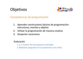Objetivos
Competencias de programación
1. Aprender constructores básicos de programación: 
estructuras, eventos y objetos
2. Utilizar la programación de manera creativa
3. Despertar vocaciones
Evaluación
1. y 2. A partir de los proyectos realizados
3. Mediante pregunta en el cuestionario a los niños
 