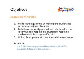 Objetivos
Educación en valores
1. Ver la tecnología como un medio para ayudar a las 
personas y mejorar el mundo
2. Reflexionar sobre algunos valores relacionados con 
la convivencia, respeto a la diversidad, respeto al 
medio ambiente, cooperación, etc.
3. Utilizar la programación para transmitir esos valores
Evaluación
1. y 2. Mediante preguntas en el cuestionario a los niños
3. A partir de los proyectos realizados
 
