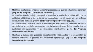 - Planificar es el arte de imaginar y diseñar procesos para que los estudiantes aprendan
(pág. 14 del Programa Curricular de Secundaria).
- La planificación del trabajo pedagógico se realiza a través de la elaboración de las
unidades didácticas y las sesiones de aprendizaje en el marco de un enfoque
intercultural e inclusivo (Marco del Buen Desempeño Docente pág. 25).
- La planificación curricular desde el enfoque por competencias debe desarrollar el
propósito de aprendizaje tomando en cuenta las necesidades de los estudiantes, las
evidencias del aprendizaje y las situaciones significativas (p. 16 del Programa
Curricular de Secundaria).
- Planificar y evaluar son procesos estrechamente relacionados y se desarrollan de
manera intrínseca al proceso de enseñanza aprendizaje. (pg. 14 del Programa
Curricular de Secundaria)
 