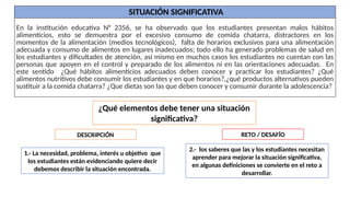 ¿Qué elementos debe tener una situación
significativa?
1.- La necesidad, problema, interés u objetivo que
los estudiantes están evidenciando quiere decir
debemos describir la situación encontrada.
2.- los saberes que las y los estudiantes necesitan
aprender para mejorar la situación significativa,
en algunas definiciones se convierte en el reto a
desarrollar.
DESCRIPCIÓN RETO / DESAFÍO
SITUACIÓN SIGNIFICATIVA
En la institución educativa N° 2356, se ha observado que los estudiantes presentan malos hábitos
alimenticios, esto se demuestra por el excesivo consumo de comida chatarra, distractores en los
momentos de la alimentación (medios tecnológicos), falta de horarios exclusivos para una alimentación
adecuada y consumo de alimentos en lugares inadecuados; todo ello ha generado problemas de salud en
los estudiantes y dificultades de atención, así mismo en muchos casos los estudiantes no cuentan con las
personas que apoyen en el control y preparado de los alimentos ni en las orientaciones adecuadas. En
este sentido ¿Qué hábitos alimenticios adecuados deben conocer y practicar los estudiantes? ¿Qué
alimentos nutritivos debe consumir los estudiantes y en que horarios?,¿qué productos alternativos pueden
sustituir a la comida chatarra? ¿Que dietas son las que deben conocer y consumir durante la adolescencia?
 