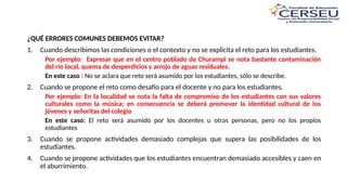 ¿QUÉ ERRORES COMUNES DEBEMOS EVITAR?
1. Cuando describimos las condiciones o el contexto y no se explicita el reto para los estudiantes.
Por ejemplo: Expresar que en el centro poblado de Churampi se nota bastante contaminación
del río local, quema de desperdicios y arrojo de aguas residuales.
En este caso : No se aclara que reto será asumido por los estudiantes, sólo se describe.
2. Cuando se propone el reto como desafío para el docente y no para los estudiantes.
Por ejemplo: En la localidad se nota la falta de compromiso de los estudiantes con sus valores
culturales como la música; en consecuencia se deberá promover la identidad cultural de los
jóvenes y señoritas del colegio
En este caso: El reto será asumido por los docentes u otras personas, pero no los propios
estudiantes
3. Cuando se propone actividades demasiado complejas que supera las posibilidades de los
estudiantes.
4. Cuando se propone actividades que los estudiantes encuentran demasiado accesibles y caen en
el aburrimiento.
 