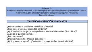 VALIDANDO LA SITUACIÓN SIGNIFICATIVA
¿Dónde ocurre el problema, necesidad o interés?
¿Cuál es el problema, necesidad o interés?
¿Qué evidencias tengo de este problema, necesidad o interés (describirlo)?
¿A quién o quienes afectan?
¿Por qué ocurre?
¿De qué manera nos afecta o beneficia?
¿Qué queremos lograr? , ¿Qué deben conocer y saber los estudiantes?
Actividad 2 :
En equipos de trabajo revisamos la situación significativa que se ha planificado para la primera unidad
de aprendizaje, para ello deberá considerar las siguientes preguntas validadoras.
Tiempo 20 minutos
 