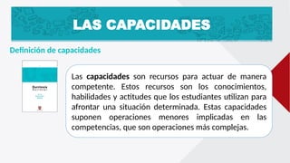 LAS CAPACIDADES
Definición de capacidades
Las capacidades son recursos para actuar de manera
competente. Estos recursos son los conocimientos,
habilidades y actitudes que los estudiantes utilizan para
afrontar una situación determinada. Estas capacidades
suponen operaciones menores implicadas en las
competencias, que son operaciones más complejas.
 
