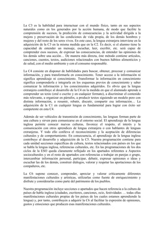 La C3 es la habilidad para interactuar con el mundo físico, tanto en sus aspectos
naturales como en los generados por la acción humana, de modo que facilite la
comprensión de sucesos, la predicción de consecuencias y la actividad dirigida a la
mejora y preservación de las condiciones de vida propia, de los demás hombres y
mujeres y del resto de los seres vivos. En este caso, la lengua extranjera interviene en la
adquisición de la C3 en la misma medida que en la C2. Es decir, si el alumno tiene la
capacidad de entender un mensaje, escuchar, leer, escribir, etc. será capaz de
comprender esos sucesos, de expresar las consecuencias, de entender las opiniones de
los demás sobre una acción… De manera más directa, éste método contiene artículos,
canciones, cuentos, textos, audiciones relacionados con buenos hábitos alimenticios y
de salud, con el medio ambiente y con el consumo responsable.
La C4 consiste en disponer de habilidades para buscar, obtener, procesar y comunicar
información, y para transformarla en conocimiento. Tener acceso a la información ni
significa aprendizaje ni conocimiento. Transformar la información en conocimiento
significa comprenderla e integrarla en los esquemas previos de conocimiento y saber
comunicar la información y los conocimientos adquiridos. Es obvio que la lengua
extranjera contribuye al desarrollo de la C4 en la medida en que el alumnado aprende a
comprender un texto (oral o escrito y en cualquier formato), a discriminar el contenido
más relevante, a organizar en párrafos, a producir textos siguiendo un modelo pero con
distinta información, a resumir, rebatir, discutir, compartir esa información… La
adquisición de la C1 en cualquier lengua es fundamental para lograr con éxito ser
competente en esta C4.
Además de ser vehículos de transmisión de conocimiento, las lenguas forman parte de
una cultura y sirven para comunicarse en el entorno social. El aprendizaje de la lengua
inglesa permite conocer nuevas culturas, favorece el respeto, el interés y la
comunicación con otros aprendices de lengua extranjera o con hablantes de lenguas
extranjeras. Y todo ello conlleva el reconocimiento y la aceptación de diferencias
culturales y de comportamiento. En consecuencia, el aprendizaje de la lengua inglesa
contribuye al desarrollo y adquisición de la C5. Nuestra programación contiene para
cada unidad secciones específicas de cultura, textos relacionados con países en los que
se habla la lengua inglesa, referencias culturales, etc. En las programaciones de los dos
ciclos de la ESO queda claramente reflejado en los apartados referentes a Aspectos
socioculturales y en el resto de apartados con referencias a trabajar en parejas o grupo,
intercambiar información personal, participar, debatir, expresar opiniones o ideas y
escuchar las de los demás, construir diálogos, valorar y respetar las aportaciones de los
compañeros, etc.
La C6 supone conocer, comprender, apreciar y valorar críticamente diferentes
manifestaciones culturales y artísticas, utilizarlas como fuente de enriquecimiento y
disfrute y considerarlas como parte del patrimonio de los pueblos.
Nuestra programación incluye secciones o apartados que hacen referencia a la cultura de
países de habla inglesa (ciudades, escritores, canciones, ocio, festividades … todas ellas
manifestaciones culturales propias de los países de los cuales estamos aprendiendo la
lengua) y, por tanto, contribuyen a adquirir la C6 al facilitar la expresión de opiniones,
gustos y emociones que producen esas manifestaciones culturales.
 