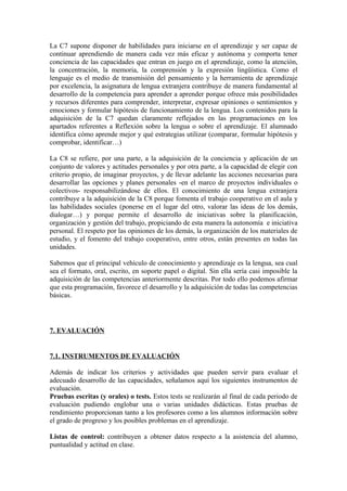 La C7 supone disponer de habilidades para iniciarse en el aprendizaje y ser capaz de
continuar aprendiendo de manera cada vez más eficaz y autónoma y comporta tener
conciencia de las capacidades que entran en juego en el aprendizaje, como la atención,
la concentración, la memoria, la comprensión y la expresión lingüística. Como el
lenguaje es el medio de transmisión del pensamiento y la herramienta de aprendizaje
por excelencia, la asignatura de lengua extranjera contribuye de manera fundamental al
desarrollo de la competencia para aprender a aprender porque ofrece más posibilidades
y recursos diferentes para comprender, interpretar, expresar opiniones o sentimientos y
emociones y formular hipótesis de funcionamiento de la lengua. Los contenidos para la
adquisición de la C7 quedan claramente reflejados en las programaciones en los
apartados referentes a Reflexión sobre la lengua o sobre el aprendizaje. El alumnado
identifica cómo aprende mejor y qué estrategias utilizar (comparar, formular hipótesis y
comprobar, identificar…)
La C8 se refiere, por una parte, a la adquisición de la conciencia y aplicación de un
conjunto de valores y actitudes personales y por otra parte, a la capacidad de elegir con
criterio propio, de imaginar proyectos, y de llevar adelante las acciones necesarias para
desarrollar las opciones y planes personales -en el marco de proyectos individuales o
colectivos- responsabilizándose de ellos. El conocimiento de una lengua extranjera
contribuye a la adquisición de la C8 porque fomenta el trabajo cooperativo en el aula y
las habilidades sociales (ponerse en el lugar del otro, valorar las ideas de los demás,
dialogar…) y porque permite el desarrollo de iniciativas sobre la planificación,
organización y gestión del trabajo, propiciando de esta manera la autonomía e iniciativa
personal. El respeto por las opiniones de los demás, la organización de los materiales de
estudio, y el fomento del trabajo cooperativo, entre otros, están presentes en todas las
unidades.
Sabemos que el principal vehículo de conocimiento y aprendizaje es la lengua, sea cual
sea el formato, oral, escrito, en soporte papel o digital. Sin ella sería casi imposible la
adquisición de las competencias anteriormente descritas. Por todo ello podemos afirmar
que esta programación, favorece el desarrollo y la adquisición de todas las competencias
básicas.
7. EVALUACIÓN
7.1. INSTRUMENTOS DE EVALUACIÓN
Además de indicar los criterios y actividades que pueden servir para evaluar el
adecuado desarrollo de las capacidades, señalamos aquí los siguientes instrumentos de
evaluación.
Pruebas escritas (y orales) o tests. Estos tests se realizarán al final de cada periodo de
evaluación pudiendo englobar una o varias unidades didácticas. Estas pruebas de
rendimiento proporcionan tanto a los profesores como a los alumnos información sobre
el grado de progreso y los posibles problemas en el aprendizaje.
Listas de control: contribuyen a obtener datos respecto a la asistencia del alumno,
puntualidad y actitud en clase.
 