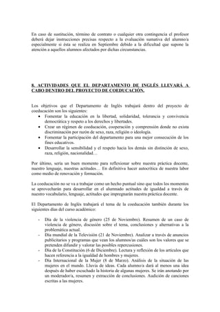 En caso de sustitución, término de contrato o cualquier otra contingencia el profesor
deberá dejar instrucciones precisas respecto a la evaluación sumativa del alumno/a
especialmente si ésta se realiza en Septiembre debido a la dificultad que supone la
atención a aquellos alumnos afectados por dichas circunstancias.
8. ACTIVIDADES QUE EL DEPARTAMENTO DE INGLÉS LLEVARÁ A
CABO DENTRO DEL PROYECTO DE COEDUCACIÓN.
Los objetivos que el Departamento de Inglés trabajará dentro del proyecto de
coeducación son los siguientes:
• Fomentar la educación en la libertad, solidaridad, tolerancia y convivencia
democrática y respeto a los derechos y libertades.
• Crear un régimen de coeducación, cooperación y comprensión donde no exista
discriminación por razón de sexo, raza, religión o ideología.
• Fomentar la participación del departamento para una mejor consecución de los
fines educativos.
• Desarrollar la sensibilidad y el respeto hacia los demás sin distinción de sexo,
raza, religión, nacionalidad…
Por último, sería un buen momento para reflexionar sobre nuestra práctica docente,
nuestro lenguaje, nuestras actitudes… En definitiva hacer autocrítica de nuestra labor
como medio de renovación y formación.
La coeducación no se va a trabajar como un hecho puntual sino que todos los momentos
se aprovecharán para desarrollar en el alumnado actitudes de igualdad a través de
nuestro vocabulario, lenguaje, actitudes que impregnarán nuestra práctica docente.
El Departamento de Inglés trabajará el tema de la coeducación también durante los
siguientes días del curso académico:
- Día de la violencia de género (25 de Noviembre). Resumen de un caso de
violencia de género, discusión sobre el tema, conclusiones y alternativas a la
problemática actual.
- Día mundial de la Televisión (21 de Noviembre). Analizar a través de anuncios
publicitarios y programas que vean los alumnos/as cuáles son los valores que se
pretenden difundir y valorar las posibles repercusiones.
- Día de la Constitución (6 de Diciembre). Lectura y reflexión de los artículos que
hacen referencia a la igualdad de hombres y mujeres.
- Día Internacional de la Mujer (8 de Marzo). Análisis de la situación de las
mujeres en el mundo. Lluvia de ideas. Cada alumno/a dará al menos una idea
después de haber escuchado la historia de algunas mujeres. Se irán anotando por
un moderador/a, resumen y extracción de conclusiones. Audición de canciones
escritas a las mujeres.
 