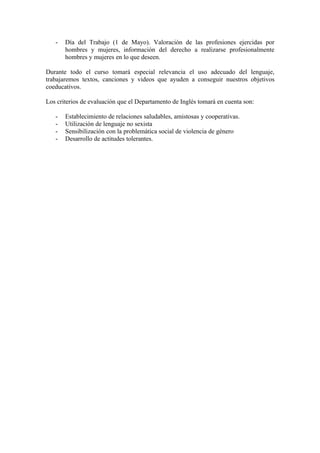 - Día del Trabajo (1 de Mayo). Valoración de las profesiones ejercidas por
hombres y mujeres, información del derecho a realizarse profesionalmente
hombres y mujeres en lo que deseen.
Durante todo el curso tomará especial relevancia el uso adecuado del lenguaje,
trabajaremos textos, canciones y videos que ayuden a conseguir nuestros objetivos
coeducativos.
Los criterios de evaluación que el Departamento de Inglés tomará en cuenta son:
- Establecimiento de relaciones saludables, amistosas y cooperativas.
- Utilización de lenguaje no sexista
- Sensibilización con la problemática social de violencia de género
- Desarrollo de actitudes tolerantes.
 