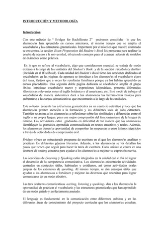 INTRODUCCIÓN Y METODOLOGÍA
Introducción
Con este método de “ Bridges for Bachillerato 2” podremos consolidar lo que los
alumnos/as han aprendido en cursos anteriores, al mismo tiempo que se amplía el
vocabulario y las estructuras gramaticales. Importante por el nivel en que nuestro alumnado
se encuentra, la sección Exam Preparation del Student’s Book los preparará para realizar la
prueba de acceso a la universidad, ofreciendo consejos para el examen además de modelos
de exámenes como práctica.
En lo que se refiere al vocabulario, algo que consideramos esencial, se trabaja de modo
extenso a lo largo de las unidades del Student’s Book y de la sección Vocabulary Builder
(incluida en el Workbook). Cada unidad del Student’s Book tiene dos secciones dedicadas al
vocabulario: en las páginas de apertura se introduce a los alumnos/as el vocabulario clave
del tema, tópicos que a veces les resultarán familiares porque ya los habían aprendido en
cursos precedentes. Una segunda doble página dedicada al vocabulario amplía el grupo
léxico, introduce vocabulario nuevo y expresiones idiomáticas, presenta diferencias
idiomáticas relevantes entre el inglés británico y el americano, etc. Este modo de trabajar el
vocabulario de manera sistemática dará a los alumnos/as las herramientas básicas para
enfrentarse a las tareas comunicativas que encontrarán a lo largo de las unidades.
Este método presenta las estructuras gramaticales en un contexto auténtico y hace que los
alumnos/as presten atención a la formación y los diferentes usos de cada estructura.
También se anima a los alumnos/as a reflexionar sobre las similitudes y diferencias entre el
inglés y su propia lengua, para una mejor comprensión del funcionamiento de la lengua de
estudio. Las actividades están graduadas en dificultad de tal manera que los alumnos/as
identifiquen la gramática aprendida contextualizada en textos atractivos y reales. Además,
los alumnos/as tienen la oportunidad de comprobar las respuestas a estos últimos ejercicios
a través de actividades de comprensión oral.
Bridges ofrece un estructurado programa de escritura en el que los alumnos/as analizan y
practican los diferentes géneros literarios. Además, a los alumnos/as se les detallan los
pasos que tienen que seguir para hacer la tarea de escritura. Cada unidad se centra en una
destreza de writing concreta para ayudar a los alumnos/as a mejorar su expresión escrita.
Las secciones de Listening y Speaking están integradas en la unidad con el fin de lograr
el desarrollo de la competencia comunicativa. Los alumnos/as encontrarán actividades
centradas en contextos útiles, habituales y cotidianos, así como actividades orales
propias de los exámenes de speaking. Al mismo tiempo, se dan consejos útiles que
ayudan a los alumnos/as a fortalecer y mejorar las destrezas que necesitan para lograr
comunicarse de un modo efectivo.
Las tres destrezas comunicativas -writing, listening y speaking– dan a los alumnos/as la
oportunidad de practicar el vocabulario y las estructuras gramaticales que han aprendido
de un modo guiado y perfectamente pautado.
El lenguaje es fundamental en la comunicación entre diferentes culturas y en las
diferentes áreas de conocimiento del proyecto curricular que los alumnos/as estudian.
 