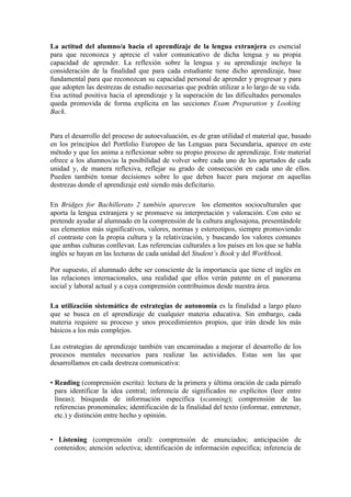 La actitud del alumno/a hacia el aprendizaje de la lengua extranjera es esencial
para que reconozca y aprecie el valor comunicativo de dicha lengua y su propia
capacidad de aprender. La reflexión sobre la lengua y su aprendizaje incluye la
consideración de la finalidad que para cada estudiante tiene dicho aprendizaje, base
fundamental para que reconozcan su capacidad personal de aprender y progresar y para
que adopten las destrezas de estudio necesarias que podrán utilizar a lo largo de su vida.
Esa actitud positiva hacia el aprendizaje y la superación de las dificultades personales
queda promovida de forma explícita en las secciones Exam Preparation y Looking
Back.
Para el desarrollo del proceso de autoevaluación, es de gran utilidad el material que, basado
en los principios del Portfolio Europeo de las Lenguas para Secundaria, aparece en este
método y que les anima a reflexionar sobre su propio proceso de aprendizaje. Este material
ofrece a los alumnos/as la posibilidad de volver sobre cada uno de los apartados de cada
unidad y, de manera reflexiva, reflejar su grado de consecución en cada uno de ellos.
Pueden también tomar decisiones sobre lo que deben hacer para mejorar en aquellas
destrezas donde el aprendizaje esté siendo más deficitario.
En Bridges for Bachillerato 2 también aparecen los elementos socioculturales que
aporta la lengua extranjera y se promueve su interpretación y valoración. Con esto se
pretende ayudar al alumnado en la comprensión de la cultura anglosajona, presentándole
sus elementos más significativos, valores, normas y estereotipos, siempre promoviendo
el contraste con la propia cultura y la relativización, y buscando los valores comunes
que ambas culturas conllevan. Las referencias culturales a los países en los que se habla
inglés se hayan en las lecturas de cada unidad del Student’s Book y del Workbook.
Por supuesto, el alumnado debe ser consciente de la importancia que tiene el inglés en
las relaciones internacionales, una realidad que ellos verán patente en el panorama
social y laboral actual y a cuya comprensión contribuimos desde nuestra área.
La utilización sistemática de estrategias de autonomía es la finalidad a largo plazo
que se busca en el aprendizaje de cualquier materia educativa. Sin embargo, cada
materia requiere su proceso y unos procedimientos propios, que irán desde los más
básicos a los más complejos.
Las estrategias de aprendizaje también van encaminadas a mejorar el desarrollo de los
procesos mentales necesarios para realizar las actividades. Estas son las que
desarrollamos en cada destreza comunicativa:
• Reading (comprensión escrita): lectura de la primera y última oración de cada párrafo
para identificar la idea central; inferencia de significados no explícitos (leer entre
líneas); búsqueda de información específica (scanning); comprensión de las
referencias pronominales; identificación de la finalidad del texto (informar, entretener,
etc.) y distinción entre hecho y opinión.
• Listening (comprensión oral): comprensión de enunciados; anticipación de
contenidos; atención selectiva; identificación de información específica; inferencia de
 