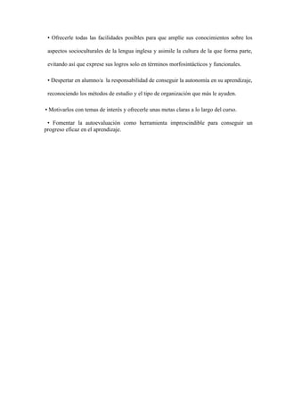 • Ofrecerle todas las facilidades posibles para que amplíe sus conocimientos sobre los
aspectos socioculturales de la lengua inglesa y asimile la cultura de la que forma parte,
evitando así que exprese sus logros solo en términos morfosintácticos y funcionales.
• Despertar en alumno/a la responsabilidad de conseguir la autonomía en su aprendizaje,
reconociendo los métodos de estudio y el tipo de organización que más le ayuden.
• Motivarlos con temas de interés y ofrecerle unas metas claras a lo largo del curso.
• Fomentar la autoevaluación como herramienta imprescindible para conseguir un
progreso eficaz en el aprendizaje.
 