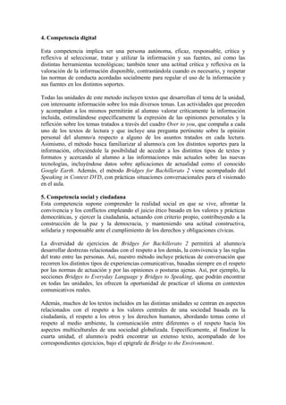 4. Competencia digital
Esta competencia implica ser una persona autónoma, eficaz, responsable, crítica y
reflexiva al seleccionar, tratar y utilizar la información y sus fuentes, así como las
distintas herramientas tecnológicas; también tener una actitud critica y reflexiva en la
valoración de la información disponible, contrastándola cuando es necesario, y respetar
las normas de conducta acordadas socialmente para regular el uso de la información y
sus fuentes en los distintos soportes.
Todas las unidades de este metodo incluyen textos que desarrollan el tema de la unidad,
con interesante información sobre los más diversos temas. Las actividades que preceden
y acompañan a los mismos permitirán al alumno valorar críticamente la información
incluida, estimulándose específicamente la expresión de las opiniones personales y la
reflexión sobre los temas tratados a través del cuadro Over to you, que compaña a cada
uno de los textos de lectura y que incluye una pregunta pertinente sobre la opinión
personal del alumno/a respecto a alguno de los asuntos tratados en cada lectura.
Asimismo, el método busca familiarizar al alumno/a con los distintos soportes para la
información, ofreciéndole la posibilidad de acceder a los distintos tipos de textos y
formatos y acercando al alumno a las informaciones más actuales sobre las nuevas
tecnologías, incluyéndose datos sobre aplicaciones de actualidad como el conocido
Google Earth. Además, el método Bridges for Bachillerato 2 viene acompañado del
Speaking in Context DVD, con prácticas situaciones conversacionales para el visionado
en el aula.
5. Competencia social y ciudadana
Esta competencia supone comprender la realidad social en que se vive, afrontar la
convivencia y los conflictos empleando el juicio ético basado en los valores y prácticas
democráticas, y ejercer la ciudadanía, actuando con criterio propio, contribuyendo a la
construcción de la paz y la democracia, y manteniendo una actitud constructiva,
solidaria y responsable ante el cumplimiento de los derechos y obligaciones cívicas.
La diversidad de ejercicios de Bridges for Bachillerato 2 permitirá al alumno/a
desarrollar destrezas relacionadas con el respeto a los demás, la convivencia y las reglas
del trato entre las personas. Así, nuestro método incluye prácticas de conversación que
recorren los distintos tipos de experiencias comunicativas, basadas siempre en el respeto
por las normas de actuación y por las opiniones o posturas ajenas. Así, por ejemplo, la
secciones Bridges to Everyday Language y Bridges to Speaking, que podrán encontrar
en todas las unidades, les ofrecen la oportunidad de practicar el idioma en contextos
comunicativos reales.
Además, muchos de los textos incluidos en las distintas unidades se centran en aspectos
relacionados con el respeto a los valores centrales de una sociedad basada en la
ciudadanía, el respeto a los otros y los derechos humanos, abordando temas como el
respeto al medio ambiente, la comunicación entre diferentes o el respeto hacia los
aspectos multiculturales de una sociedad globalizada. Específicamente, al finalizar la
cuarta unidad, el alumno/a podrá encontrar un extenso texto, acompañado de los
correspondientes ejercicios, bajo el epígrafe de Bridge to the Environment.
 