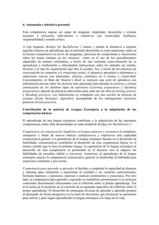 6. Autonomía e iniciativa personal
Esta competencia supone ser capaz de imaginar, emprender, desarrollar y evaluar
acciones o proyectos individuales o colectivos con creatividad, confianza,
responsabilidad y sentido crítico.
A este respecto, Bridges for Bachillerato 2 anima y enseña al alumno/a a emplear
aquellas técnicas de aprendizaje que le permitan desarrollar su total autonomía, tanto en
la lectura comprensiva (a través de preguntas, ejercicios de comprensión y discusiones
sobre los temas tratados en los mismos) como en el uso de los procedimientos
adquiridos de manera sistemática, a través de una constante autoevaluación de su
aprendizaje y rendimiento y ofreciéndole indicaciones sobre los métodos de estudio,
técnicas y el tipo de organización que más le ayuden. Así, a través de las prácticas de
conversación en contextos y/o situaciones reales, el alumno/a aprenderá a enfrentarse a
situaciones nuevas con autonomía, eficacia, confianza en sí mismo y creatividad.
Concretamente, al final del Student’s Book se incluyen una serie de apéndices con
información precisa sobre las técnicas más adecuadas para abordar la correcta y exitosa
consecución de los distintos tipos de ejercicios (Listening preparation y Speaking
preparation), además de prácticas adicionales para cada uno de ellos (Listening practice
y Speaking practice). Las indicaciones se completan con una sección de técnicas de
examen (Exam Strategies Appendix), acompañada de los subsiguientes ejercicios
prácticos (Exam practice).
Contribución de la materia de Lengua Extranjera a la adquisición de las
competencias básicas
El aprendizaje de una lengua extranjera contribuye a la adquisición de las siguientes
competencias, todas ellas desarrolladas en cada unidad de Bridges for Bachillerato 2.
Competencia en comunicación lingüística en lengua materna y extranjera al completar,
enriquecer y llenar de nuevos matices comprensivos y expresivos esta capacidad
comunicativa general. Un aprendizaje de la lengua extranjera basado en el desarrollo de
habilidades comunicativas contribuirá al desarrollo de esta competencia básica en el
mismo sentido que lo hace la primera lengua. La aportación de la lengua extranjera al
desarrollo de esta competencia es primordial en el discurso oral al adquirir las
habilidades de escuchar, hablar y conversar. Asimismo, el aprendizaje de la lengua
extranjera mejora la competencia comunicativa general al desarrollar la habilidad para
expresarse oralmente y por escrito.
Competencia para aprender a aprender al facilitar o completar la capacidad de alumnos
y alumnas para interpretar o representar la realidad y así construir conocimientos,
formular hipótesis y opiniones, expresar y analizar sentimientos y emociones. Por otro
lado, la competencia para aprender a aprender se rentabiliza enormemente si se incluyen
contenidos directamente relacionados con la reflexión sobre el propio aprendizaje. Esa
es la razón de la inclusión en el currículo de un apartado específico de reflexión sobre el
propio aprendizaje. El desarrollo de estrategias diversas de aprender a aprender prepara
al alumnado de forma progresiva en la toma de decisiones que favorecen la autonomía
para utilizar y para seguir aprendiendo la lengua extranjera a lo largo de la vida.
 