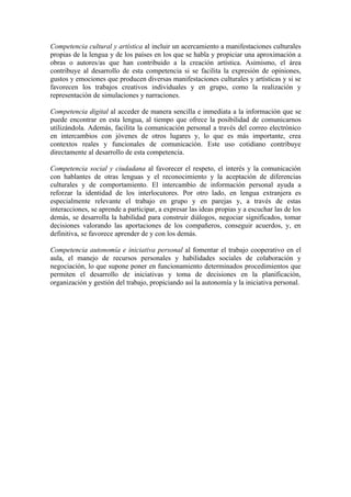 Competencia cultural y artística al incluir un acercamiento a manifestaciones culturales
propias de la lengua y de los países en los que se habla y propiciar una aproximación a
obras o autores/as que han contribuido a la creación artística. Asimismo, el área
contribuye al desarrollo de esta competencia si se facilita la expresión de opiniones,
gustos y emociones que producen diversas manifestaciones culturales y artísticas y si se
favorecen los trabajos creativos individuales y en grupo, como la realización y
representación de simulaciones y narraciones.
Competencia digital al acceder de manera sencilla e inmediata a la información que se
puede encontrar en esta lengua, al tiempo que ofrece la posibilidad de comunicarnos
utilizándola. Además, facilita la comunicación personal a través del correo electrónico
en intercambios con jóvenes de otros lugares y, lo que es más importante, crea
contextos reales y funcionales de comunicación. Este uso cotidiano contribuye
directamente al desarrollo de esta competencia.
Competencia social y ciudadana al favorecer el respeto, el interés y la comunicación
con hablantes de otras lenguas y el reconocimiento y la aceptación de diferencias
culturales y de comportamiento. El intercambio de información personal ayuda a
reforzar la identidad de los interlocutores. Por otro lado, en lengua extranjera es
especialmente relevante el trabajo en grupo y en parejas y, a través de estas
interacciones, se aprende a participar, a expresar las ideas propias y a escuchar las de los
demás, se desarrolla la habilidad para construir diálogos, negociar significados, tomar
decisiones valorando las aportaciones de los compañeros, conseguir acuerdos, y, en
definitiva, se favorece aprender de y con los demás.
Competencia autonomía e iniciativa personal al fomentar el trabajo cooperativo en el
aula, el manejo de recursos personales y habilidades sociales de colaboración y
negociación, lo que supone poner en funcionamiento determinados procedimientos que
permiten el desarrollo de iniciativas y toma de decisiones en la planificación,
organización y gestión del trabajo, propiciando así la autonomía y la iniciativa personal.
 