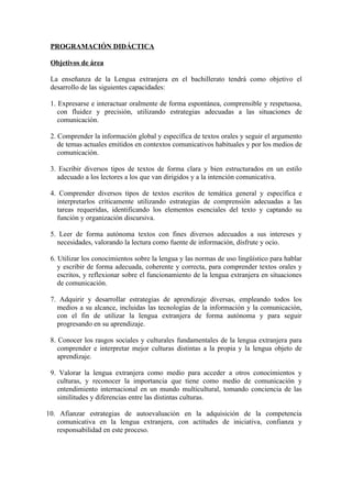 PROGRAMACIÓN DIDÁCTICA
Objetivos de área
La enseñanza de la Lengua extranjera en el bachillerato tendrá como objetivo el
desarrollo de las siguientes capacidades:
1. Expresarse e interactuar oralmente de forma espontánea, comprensible y respetuosa,
con fluidez y precisión, utilizando estrategias adecuadas a las situaciones de
comunicación.
2. Comprender la información global y específica de textos orales y seguir el argumento
de temas actuales emitidos en contextos comunicativos habituales y por los medios de
comunicación.
3. Escribir diversos tipos de textos de forma clara y bien estructurados en un estilo
adecuado a los lectores a los que van dirigidos y a la intención comunicativa.
4. Comprender diversos tipos de textos escritos de temática general y específica e
interpretarlos críticamente utilizando estrategias de comprensión adecuadas a las
tareas requeridas, identificando los elementos esenciales del texto y captando su
función y organización discursiva.
5. Leer de forma autónoma textos con fines diversos adecuados a sus intereses y
necesidades, valorando la lectura como fuente de información, disfrute y ocio.
6. Utilizar los conocimientos sobre la lengua y las normas de uso lingüístico para hablar
y escribir de forma adecuada, coherente y correcta, para comprender textos orales y
escritos, y reflexionar sobre el funcionamiento de la lengua extranjera en situaciones
de comunicación.
7. Adquirir y desarrollar estrategias de aprendizaje diversas, empleando todos los
medios a su alcance, incluidas las tecnologías de la información y la comunicación,
con el fin de utilizar la lengua extranjera de forma autónoma y para seguir
progresando en su aprendizaje.
8. Conocer los rasgos sociales y culturales fundamentales de la lengua extranjera para
comprender e interpretar mejor culturas distintas a la propia y la lengua objeto de
aprendizaje.
9. Valorar la lengua extranjera como medio para acceder a otros conocimientos y
culturas, y reconocer la importancia que tiene como medio de comunicación y
entendimiento internacional en un mundo multicultural, tomando conciencia de las
similitudes y diferencias entre las distintas culturas.
10. Afianzar estrategias de autoevaluación en la adquisición de la competencia
comunicativa en la lengua extranjera, con actitudes de iniciativa, confianza y
responsabilidad en este proceso.
 