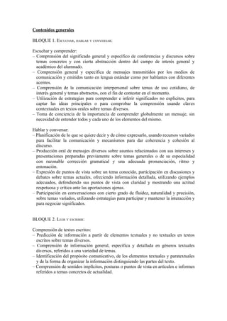 Contenidos generales
BLOQUE 1. ESCUCHAR, HABLAR Y CONVERSAR:
Escuchar y comprender:
– Comprensión del significado general y específico de conferencias y discursos sobre
temas concretos y con cierta abstracción dentro del campo de interés general y
académico del alumnado.
– Comprensión general y específica de mensajes transmitidos por los medios de
comunicación y emitidos tanto en lengua estándar como por hablantes con diferentes
acentos.
– Comprensión de la comunicación interpersonal sobre temas de uso cotidiano, de
interés general y temas abstractos, con el fin de contestar en el momento.
– Utilización de estrategias para comprender e inferir significados no explícitos, para
captar las ideas principales o para comprobar la comprensión usando claves
contextuales en textos orales sobre temas diversos.
– Toma de conciencia de la importancia de comprender globalmente un mensaje, sin
necesidad de entender todos y cada uno de los elementos del mismo.
Hablar y conversar:
– Planificación de lo que se quiere decir y de cómo expresarlo, usando recursos variados
para facilitar la comunicación y mecanismos para dar coherencia y cohesión al
discurso.
– Producción oral de mensajes diversos sobre asuntos relacionados con sus intereses y
presentaciones preparadas previamente sobre temas generales o de su especialidad
con razonable corrección gramatical y una adecuada pronunciación, ritmo y
entonación.
– Expresión de puntos de vista sobre un tema conocido, participación en discusiones y
debates sobre temas actuales, ofreciendo información detallada, utilizando ejemplos
adecuados, defendiendo sus puntos de vista con claridad y mostrando una actitud
respetuosa y crítica ante las aportaciones ajenas.
– Participación en conversaciones con cierto grado de fluidez, naturalidad y precisión,
sobre temas variados, utilizando estrategias para participar y mantener la interacción y
para negociar significados.
BLOQUE 2. LEER Y ESCRIBIR:
Comprensión de textos escritos:
– Predicción de información a partir de elementos textuales y no textuales en textos
escritos sobre temas diversos.
– Comprensión de información general, específica y detallada en géneros textuales
diversos, referidos a una variedad de temas.
– Identificación del propósito comunicativo, de los elementos textuales y paratextuales
y de la forma de organizar la información distinguiendo las partes del texto.
– Comprensión de sentidos implícitos, posturas o puntos de vista en artículos e informes
referidos a temas concretos de actualidad.
 