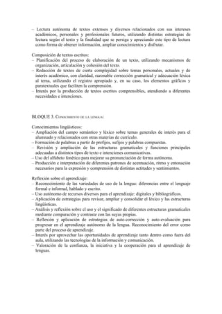 – Lectura autónoma de textos extensos y diversos relacionados con sus intereses
académicos, personales y profesionales futuros, utilizando distintas estrategias de
lectura según el texto y la finalidad que se persiga y apreciando este tipo de lectura
como forma de obtener información, ampliar conocimientos y disfrutar.
Composición de textos escritos:
– Planificación del proceso de elaboración de un texto, utilizando mecanismos de
organización, articulación y cohesión del texto.
– Redacción de textos de cierta complejidad sobre temas personales, actuales y de
interés académico, con claridad, razonable corrección gramatical y adecuación léxica
al tema, utilizando el registro apropiado y, en su caso, los elementos gráficos y
paratextuales que faciliten la comprensión.
– Interés por la producción de textos escritos comprensibles, atendiendo a diferentes
necesidades e intenciones.
BLOQUE 3. CONOCIMIENTO DE LA LENGUA:
Conocimientos lingüísticos:
– Ampliación del campo semántico y léxico sobre temas generales de interés para el
alumnado y relacionados con otras materias de currículo.
– Formación de palabras a partir de prefijos, sufijos y palabras compuestas.
– Revisión y ampliación de las estructuras gramaticales y funciones principales
adecuadas a distintos tipos de texto e intenciones comunicativas.
– Uso del alfabeto fonético para mejorar su pronunciación de forma autónoma.
– Producción e interpretación de diferentes patrones de acentuación, ritmo y entonación
necesarios para la expresión y comprensión de distintas actitudes y sentimientos.
Reflexión sobre el aprendizaje:
– Reconocimiento de las variedades de uso de la lengua: diferencias entre el lenguaje
formal e informal, hablado y escrito.
– Uso autónomo de recursos diversos para el aprendizaje: digitales y bibliográficos.
– Aplicación de estrategias para revisar, ampliar y consolidar el léxico y las estructuras
lingüísticas.
– Análisis y reflexión sobre el uso y el significado de diferentes estructuras gramaticales
mediante comparación y contraste con las suyas propias.
– Reflexión y aplicación de estrategias de auto-corrección y auto-evaluación para
progresar en el aprendizaje autónomo de la lengua. Reconocimiento del error como
parte del proceso de aprendizaje.
– Interés por aprovechar las oportunidades de aprendizaje tanto dentro como fuera del
aula, utilizando las tecnologías de la información y comunicación.
– Valoración de la confianza, la iniciativa y la cooperación para el aprendizaje de
lenguas.
 