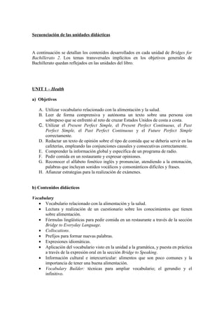 Secuenciación de las unidades didácticas
A continuación se detallan los contenidos desarrollados en cada unidad de Bridges for
Bachillerato 2. Los temas transversales implícitos en los objetivos generales de
Bachillerato quedan reflejados en las unidades del libro.
UNIT 1 – Health
a) Objetivos
A. Utilizar vocabulario relacionado con la alimentación y la salud.
B. Leer de forma comprensiva y autónoma un texto sobre una persona con
sobrepeso que se enfrentó al reto de cruzar Estados Unidos de costa a costa.
C. Utilizar el Present Perfect Simple, el Present Perfect Continuous, el Past
Perfect Simple, el Past Perfect Continuous y el Future Perfect Simple
correctamente.
D. Redactar un texto de opinión sobre el tipo de comida que se debería servir en las
cafeterías, empleando las conjunciones causales y consecutivas correctamente.
E. Comprender la información global y específica de un programa de radio.
F. Pedir comida en un restaurante y expresar opiniones.
G. Reconocer el alfabeto fonético inglés y pronunciar, atendiendo a la entonación,
palabras que incluyan sonidos vocálicos y consonánticos difíciles y frases.
H. Afianzar estrategias para la realización de exámenes.
b) Contenidos didácticos
Vocabulary
• Vocabulario relacionado con la alimentación y la salud.
• Lectura y realización de un cuestionario sobre los conocimientos que tienen
sobre alimentación.
• Fórmulas lingüísticas para pedir comida en un restaurante a través de la sección
Bridge to Everyday Language.
• Collocations.
• Prefijos para formar nuevas palabras.
• Expresiones idiomáticas.
• Aplicación del vocabulario visto en la unidad a la gramática, y puesta en práctica
a través de la expresión oral en la sección Bridge to Speaking.
• Información cultural e intercurricular: alimentos que son poco comunes y la
importancia de tener una buena alimentación.
• Vocabulary Builder: técnicas para ampliar vocabulario; el gerundio y el
infinitivo.
 