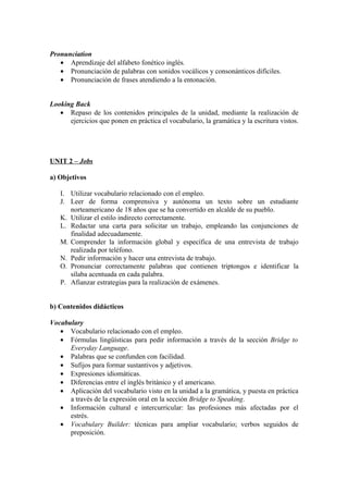 Pronunciation
• Aprendizaje del alfabeto fonético inglés.
• Pronunciación de palabras con sonidos vocálicos y consonánticos difíciles.
• Pronunciación de frases atendiendo a la entonación.
Looking Back
• Repaso de los contenidos principales de la unidad, mediante la realización de
ejercicios que ponen en práctica el vocabulario, la gramática y la escritura vistos.
UNIT 2 – Jobs
a) Objetivos
I. Utilizar vocabulario relacionado con el empleo.
J. Leer de forma comprensiva y autónoma un texto sobre un estudiante
norteamericano de 18 años que se ha convertido en alcalde de su pueblo.
K. Utilizar el estilo indirecto correctamente.
L. Redactar una carta para solicitar un trabajo, empleando las conjunciones de
finalidad adecuadamente.
M. Comprender la información global y específica de una entrevista de trabajo
realizada por teléfono.
N. Pedir información y hacer una entrevista de trabajo.
O. Pronunciar correctamente palabras que contienen triptongos e identificar la
sílaba acentuada en cada palabra.
P. Afianzar estrategias para la realización de exámenes.
b) Contenidos didácticos
Vocabulary
• Vocabulario relacionado con el empleo.
• Fórmulas lingüísticas para pedir información a través de la sección Bridge to
Everyday Language.
• Palabras que se confunden con facilidad.
• Sufijos para formar sustantivos y adjetivos.
• Expresiones idiomáticas.
• Diferencias entre el inglés británico y el americano.
• Aplicación del vocabulario visto en la unidad a la gramática, y puesta en práctica
a través de la expresión oral en la sección Bridge to Speaking.
• Información cultural e intercurricular: las profesiones más afectadas por el
estrés.
• Vocabulary Builder: técnicas para ampliar vocabulario; verbos seguidos de
preposición.
 