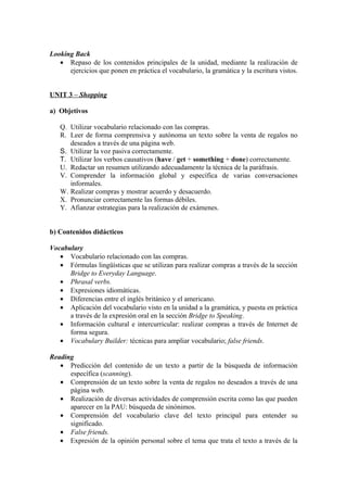Looking Back
• Repaso de los contenidos principales de la unidad, mediante la realización de
ejercicios que ponen en práctica el vocabulario, la gramática y la escritura vistos.
UNIT 3 – Shopping
a) Objetivos
Q. Utilizar vocabulario relacionado con las compras.
R. Leer de forma comprensiva y autónoma un texto sobre la venta de regalos no
deseados a través de una página web.
S. Utilizar la voz pasiva correctamente.
T. Utilizar los verbos causativos (have / get + something + done) correctamente.
U. Redactar un resumen utilizando adecuadamente la técnica de la paráfrasis.
V. Comprender la información global y específica de varias conversaciones
informales.
W. Realizar compras y mostrar acuerdo y desacuerdo.
X. Pronunciar correctamente las formas débiles.
Y. Afianzar estrategias para la realización de exámenes.
b) Contenidos didácticos
Vocabulary
• Vocabulario relacionado con las compras.
• Fórmulas lingüísticas que se utilizan para realizar compras a través de la sección
Bridge to Everyday Language.
• Phrasal verbs.
• Expresiones idiomáticas.
• Diferencias entre el inglés británico y el americano.
• Aplicación del vocabulario visto en la unidad a la gramática, y puesta en práctica
a través de la expresión oral en la sección Bridge to Speaking.
• Información cultural e intercurricular: realizar compras a través de Internet de
forma segura.
• Vocabulary Builder: técnicas para ampliar vocabulario; false friends.
Reading
• Predicción del contenido de un texto a partir de la búsqueda de información
específica (scanning).
• Comprensión de un texto sobre la venta de regalos no deseados a través de una
página web.
• Realización de diversas actividades de comprensión escrita como las que pueden
aparecer en la PAU: búsqueda de sinónimos.
• Comprensión del vocabulario clave del texto principal para entender su
significado.
• False friends.
• Expresión de la opinión personal sobre el tema que trata el texto a través de la
 