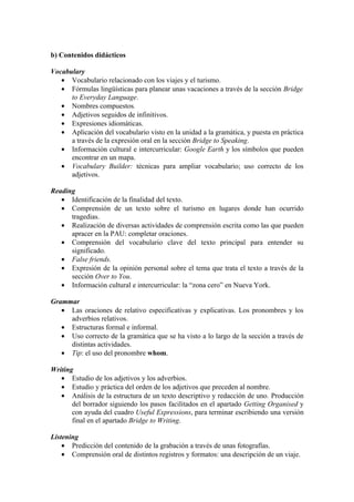 b) Contenidos didácticos
Vocabulary
• Vocabulario relacionado con los viajes y el turismo.
• Fórmulas lingüísticas para planear unas vacaciones a través de la sección Bridge
to Everyday Language.
• Nombres compuestos.
• Adjetivos seguidos de infinitivos.
• Expresiones idiomáticas.
• Aplicación del vocabulario visto en la unidad a la gramática, y puesta en práctica
a través de la expresión oral en la sección Bridge to Speaking.
• Información cultural e intercurricular: Google Earth y los símbolos que pueden
encontrar en un mapa.
• Vocabulary Builder: técnicas para ampliar vocabulario; uso correcto de los
adjetivos.
Reading
• Identificación de la finalidad del texto.
• Comprensión de un texto sobre el turismo en lugares donde han ocurrido
tragedias.
• Realización de diversas actividades de comprensión escrita como las que pueden
apracer en la PAU: completar oraciones.
• Comprensión del vocabulario clave del texto principal para entender su
significado.
• False friends.
• Expresión de la opinión personal sobre el tema que trata el texto a través de la
sección Over to You.
• Información cultural e intercurricular: la “zona cero” en Nueva York.
Grammar
• Las oraciones de relativo especificativas y explicativas. Los pronombres y los
adverbios relativos.
• Estructuras formal e informal.
• Uso correcto de la gramática que se ha visto a lo largo de la sección a través de
distintas actividades.
• Tip: el uso del pronombre whom.
Writing
• Estudio de los adjetivos y los adverbios.
• Estudio y práctica del orden de los adjetivos que preceden al nombre.
• Análisis de la estructura de un texto descriptivo y redacción de uno. Producción
del borrador siguiendo los pasos facilitados en el apartado Getting Organised y
con ayuda del cuadro Useful Expressions, para terminar escribiendo una versión
final en el apartado Bridge to Writing.
Listening
• Predicción del contenido de la grabación a través de unas fotografías.
• Comprensión oral de distintos registros y formatos: una descripción de un viaje.
 
