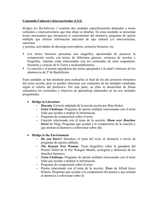 Contenido Cultural e Intercurricular (CLI)
Bridges for Bachillerato 2 contiene dos unidades específicamente dedicadas a temas
culturales e intercurriculares que más abajo se detallan. En estas unidades se presentan
textos interesantes que enriquecen el conocimiento del alumno/a, preguntas de opción
múltiple que ofrecen información adicional de tipo cultural y/o intercurricular,
canciones
y poemas, actividades de descarga motivadoras, extractos literarios, etc.
 Los textos literarios presentan una magnífica oportunidad de practicar la
comprensión escrita con textos de diferentes géneros: extractos de novelas y
biografías. Además están relacionados con los contenidos de otras asignaturas:
literatura y ciencias de la Tierra y medioambientales.
 La canción y el poema reproducen dos temas apropiados a la edad e intereses de los
alumnos/as de 2º de Bachillerato.
Estas unidades se han diseñado para realizarlas al final de los dos primeros trimestres
del curso escolar, pero se pueden relacionar con cualquiera de las unidades estudiadas
según el criterio del profesor/a. Por otra parte, en ellas se desarrollan de forma
sistemática los contenidos y objetivos de aprendizaje planteados en las seis unidades
programadas.
• Bridge to Literature
- Dracula. Extracto adaptado de la novela escrita por Bran Stoker.
- Extra Challenge. Preguntas de opción múltiple relacionadas con el texto
leído que ayudan a ampliar la información.
- Preguntas de comprensión sobre el texto.
- Canción relacionada con el tema de la sección; Moon over Bourbon
Street de Sting. Preguntas que ayudan a la comprensión de la canción y
que animan al alumno/a a reflexionar sobre ella.
• Bridge to the Environment
- Do you Know? Introduce el tema del texto al alumno/a a través de
preguntas de opción múltiple.
- The Kenyan Tree Woman. Texto biográfico sobre la ganadora del
Premio Nobel de la Paz Wangari Maathi, ecologista y defensora de los
derechos humanos.
- Extra Challenge. Preguntas de opción múltiple relacionadas con el texto
leído que ayudan a ampliar la información.
- Preguntas de comprensión sobre el texto.
- Poema relacionado con el tema de la sección; Trees de Alfred Joyce
Kilmen. Preguntas que ayudan a la comprensión del poema y que animan
al alumno/a a reflexionar sobre él.
 