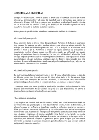 ATENCIÓN A LA DIVERSIDAD
Bridges for Bachillerato 2 toma en cuenta la diversidad existente en las aulas en cuanto
al nivel de conocimientos y el grado de facilidad para el aprendizaje que tienen los
alumnos/as. En esta difícil tarea, proporciona abundante ayuda al profesorado a través
de las actividades del Student’s Book y el Workbook, las valiosas sugerencias en el
Teacher’s Manual y el material extra fotocopiable.
Como punto de partida hemos tomado en cuenta cuatro ámbitos de diversidad:
• La capacidad para aprender
Cada alumno/a tiene su propio ritmo de aprendizaje. Partimos de la base de que todos
son capaces de alcanzar un nivel mínimo siempre que sigan un ritmo sostenido de
trabajo, que puede ser diferente para cada uno. Así lo reflejan las actividades en el
Student’s Book y en el Workbook al incluir un repaso continuo de estructuras y
vocabulario. Ambos ofrecen tareas con diferentes niveles de dificultad para poder
integrar a los distintos tipos de alumnos/as. Por otro lado, el Teacher’s All-in-One Pack
incluye amplias oportunidades de refuerzo para los alumnos/as con capacidades menos
desarrolladas y a la vez, materia de ampliación para los de nivel más avanzado. Con este
conjunto de material fotocopiable a su alcance, el profesorado puede elegir y adecuar las
tareas al nivel concreto de cada alumno/a.
• La motivación para aprender
La motivación del alumno/a para aprender es muy diversa, sobre todo cuando se trata de
un idioma, puesto que depende mucho del historial de éxito o de fracaso que haya
tenido hasta ese momento. En muchas ocasiones, la motivación está directamente
condicionada por el ambiente y el contexto en el que los alumnos se desenvuelven.
. Aparecen temas que hacen posible la implicación emocional de los alumnos/as dado
nuestro convencimiento de que cuando se apela a lo que directamente les afecta e
interesa, la respuesta ante el estimulo está asegurada.
• Los estilos de aprendizaje
A lo largo de los últimos años se han llevado a cabo toda clase de estudios sobre los
diversos estilos de aprendizaje a la hora de estudiar un idioma. Como es bien sabido, el
alumno/a puede ser reflexivo o impulsivo cuando se enfrenta a sus tareas escolares.
Unos pueden reaccionar muy rápidamente y sin embargo necesitar varios intentos para
asimilar una idea, mientras que otros pueden trabajar más concienzudamente y aprender
más despacio obteniendo el mismo resultado. Este factor se ha tenido en cuenta
sistemáticamente. Por ejemplo, a la hora de enseñar las estructuras se incluyen tablas y
ejercicios para aprender y repasar la gramática paso a paso, al igual que una amplia
repetición y práctica en distintas situaciones para los alumnos/as que no usen tanto el
estilo analítico cuando aprenden.
 