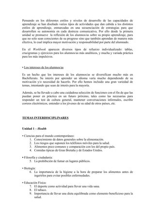 Pensando en los diferentes estilos y niveles de desarrollo de las capacidades de
aprendizaje se han diseñado varios tipos de actividades que dan cabida a los distintos
estilos de aprendizaje, enmarcadas en una secuenciación de estrategias para que
desarrollen su autonomía en cada destreza comunicativa. Por ello desde la primera
unidad se promueve la reflexión de los alumnos/as sobre su propio aprendizaje, para
que no solo sean conscientes de su progreso sino que también aprendan de manera más
efectiva, lo cual implica mayor motivación y responsabilidad por parte del alumnado.
En el Workbook aparecen diversos tipos de refuerzo individualizado: tablas,
crucigramas y ejercicios para los alumnos/as más analíticos, y mucha y variada práctica
para los más impulsivos.
• Los intereses de los alumnos/as
Es un hecho que los intereses de los alumnos/as se diversifican mucho más en
Bachillerato. Su interés por aprender un idioma varía mucho dependiendo de su
motivación y/o necesidad de hacerlo. Por ello hemos incluido una gran variedad de
temas, intentando que sean de interés para la mayoría.
Además, se ha llevado a cabo una cuidadosa selección de funciones con el fin de que las
puedan poner en práctica en un futuro próximo, tales como las necesarias para
responder un test de cultura general, mantener conversaciones informales, escribir
correos electrónicos, entender a los jóvenes de su edad de otros países, etc.
TEMAS INTERDISCIPLINARES
Unidad 1 – Health
• Ciencias para el mundo contemporáneo:
1. Conocimiento de datos generales sobre la alimentación.
2. Los riesgos que suponen los teléfonos móviles para la salud.
3. Alimentos poco comunes y comparación con los del propio país.
4. Comidas típicas de Gran Bretaña y de Estados Unidos.
• Filosofía y ciudadanía:
5. La prohibición de fumar en lugares públicos.
• Biología:
6. La importancia de la higiene a la hora de preparar los alimentos antes de
ingerirlos para evitar posibles enfermedades.
• Educación Física:
7. El deporte como actividad para llevar una vida sana.
8. El tabaco.
9. Importancia de llevar una dieta equilibrada como elemento beneficioso para la
salud.
 