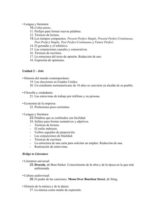 • Lengua y literatura:
10.Collocations.
11. Prefijos para formar nuevas palabras.
12. Técnicas de lectura.
13.Los tiempos compuestos: Present Perfect Simple, Present Perfect Continuous,
Past Perfect Simple, Past Perfect Continuous y Future Perfect.
14. El gerundio y el infinitivo.
15. Las conjunciones causales y consecutivas.
16. Técnicas de escritura.
17. La estructura del texto de opinión. Redacción de uno.
18. Expresión de opiniones.
Unidad 2 – Jobs
• Historia del mundo contemporáneo:
19. Las elecciones en Estados Unidos.
20. Un estudiante norteamericano de 18 años se convierte en alcalde de su pueblo.
• Filosofía y ciudadanía:
21. Las entrevistas de trabajo por teléfono y en persona.
• Economía de la empresa:
22. Profesiones poco corrientes.
• Lengua y literatura:
23.Palabras que se confunden con facilidad.
24. Sufijos para formar sustantivos y adjetivos.
- Técnicas de lectura.
- El estilo indirecto.
- Verbos seguidos de preposición.
- Las conjunciones de finalidad.
- Técnicas de escritura.
- La estructura de una carta para solicitar un empleo. Redacción de una.
- Realización de entrevistas.
Bridge to Literature
• Literatura universal:
25.Dracula, de Bran Stoker. Conocimiento de la obra y de la época en la que está
ambientada.
• Cultura audiovisual:
26.El poder de las canciones: Moon Over Bourbon Street, de Sting.
• Historia de la música y de la danza:
27. La música como medio de expresión.
 