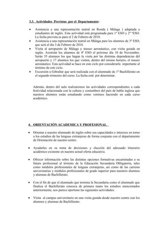 3.3. Actividades Previstas por el Departamento:
• Asistencia a una representación teatral en Ronda ( Málaga ) adaptada a
estudiantes de inglés. Esta actividad está programada para 1º ESO y 2º ºESO.
La fecha prevista es para el 2 de Febrero de 2010.
• Asistencia a una representación teatral en Málaga para los alumnos de 3º ESO,
que será el día 3 de Febrero de 2010.
• Visita al aeropuerto de Málaga y museo aeronáutico, con visita guiada en
inglés. Asistirán los alumnos de 4º ESO el próximo día 10 de Noviembre.
Serán 35 alumnos los que hagan la visita por las distintas dependencias del
aeropuerto y 17 alumnos los que visiten, dentro del mismo horario, el museo
aeronáutico. Esta actividad se hace en este ciclo por considerarla importante al
término de este ciclo.
• Excursión a Gibraltar que será realizada con el alumnado de 1º Bachillerato en
el segundo trimestre del curso. La fecha está por determinar.
Además, dentro del aula realizaremos las actividades correspondientes a cada
festividad relacionada con la cultura y costumbres del país de habla inglesa que
nuestros alumnos están estudiando como venimos haciendo en cada curso
académico.
4. ORIENTACIÓN ACADEMICA Y PROFESIONAL
• Orientar a nuestro alumnado de inglés sobre sus capacidades e intereses en torno
a los estudios de las lenguas extranjeras de forma conjunta con el departamento
de Orientación de nuestro centro.
• Ayudarles en su toma de decisiones y elección del adecuado itinerario
académico existente en nuestra actual oferta educativa.
• Ofrecer información sobre las distintas opciones formativas encaminadas a su
futuro profesional al término de la Educación Secundaria Obligatoria, tales
como módulos profesionales de lenguas extranjeras, así como de las carreras
universitarias y módulos profesionales de grado superior para nuestros alumnos
y alumnas de Bachillerato.
• Con el fin de que el alumnado que termina la Secundaria como el alumnado que
finaliza el Bachillerato conozca de primera mano los estudios mencionados
anteriormente, nos parece oportuno las siguientes actividades:
• Visita al campus universitario en una visita guiada desde nuestro centro con los
alumnos y alumnas de Bachillerato.
 