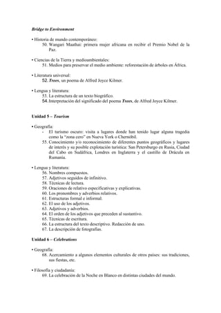 Bridge to Environment
• Historia de mundo contemporáneo:
50. Wangari Maathai: primera mujer africana en recibir el Premio Nobel de la
Paz.
• Ciencias de la Tierra y medioambientales:
51. Medios para preservar el medio ambiente: reforestación de árboles en África.
• Literatura universal:
52.Trees, un poema de Alfred Joyce Kilmer.
• Lengua y literatura:
53. La estructura de un texto biográfico.
54.Interpretación del significado del poema Trees, de Alfred Joyce Kilmer.
Unidad 5 – Tourism
• Geografía:
- El turismo oscuro: visita a lugares donde han tenido lugar alguna tragedia
como la “zona cero” en Nueva York o Chernóbil.
55. Conocimiento y/o reconocimiento de diferentes puntos geográficos y lugares
de interés y su posible explotación turística: San Petersburgo en Rusia, Ciudad
del Cabo en Sudáfrica, Londres en Inglaterra y el castillo de Drácula en
Rumanía.
• Lengua y literatura:
56. Nombres compuestos.
57. Adjetivos seguidos de infinitivo.
58. Técnicas de lectura.
59. Oraciones de relativo especificativas y explicativas.
60. Los pronombres y adverbios relativos.
61. Estructuras formal e informal.
62. El uso de los adjetivos.
63. Adjetivos y adverbios.
64. El orden de los adjetivos que preceden al sustantivo.
65. Técnicas de escritura.
66. La estructura del texto descriptivo. Redacción de uno.
67. La descripción de fotografías.
Unidad 6 – Celebrations
• Geografía:
68. Acercamiento a algunos elementos culturales de otros países: sus tradiciones,
sus fiestas, etc.
• Filosofía y ciudadanía:
69. La celebración de la Noche en Blanco en distintas ciudades del mundo.
 