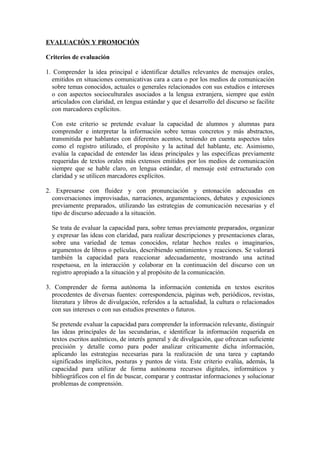 EVALUACIÓN Y PROMOCIÓN
Criterios de evaluación
1. Comprender la idea principal e identificar detalles relevantes de mensajes orales,
emitidos en situaciones comunicativas cara a cara o por los medios de comunicación
sobre temas conocidos, actuales o generales relacionados con sus estudios e intereses
o con aspectos socioculturales asociados a la lengua extranjera, siempre que estén
articulados con claridad, en lengua estándar y que el desarrollo del discurso se facilite
con marcadores explícitos.
Con este criterio se pretende evaluar la capacidad de alumnos y alumnas para
comprender e interpretar la información sobre temas concretos y más abstractos,
transmitida por hablantes con diferentes acentos, teniendo en cuenta aspectos tales
como el registro utilizado, el propósito y la actitud del hablante, etc. Asimismo,
evalúa la capacidad de entender las ideas principales y las específicas previamente
requeridas de textos orales más extensos emitidos por los medios de comunicación
siempre que se hable claro, en lengua estándar, el mensaje esté estructurado con
claridad y se utilicen marcadores explícitos.
2. Expresarse con fluidez y con pronunciación y entonación adecuadas en
conversaciones improvisadas, narraciones, argumentaciones, debates y exposiciones
previamente preparados, utilizando las estrategias de comunicación necesarias y el
tipo de discurso adecuado a la situación.
Se trata de evaluar la capacidad para, sobre temas previamente preparados, organizar
y expresar las ideas con claridad, para realizar descripciones y presentaciones claras,
sobre una variedad de temas conocidos, relatar hechos reales o imaginarios,
argumentos de libros o películas, describiendo sentimientos y reacciones. Se valorará
también la capacidad para reaccionar adecuadamente, mostrando una actitud
respetuosa, en la interacción y colaborar en la continuación del discurso con un
registro apropiado a la situación y al propósito de la comunicación.
3. Comprender de forma autónoma la información contenida en textos escritos
procedentes de diversas fuentes: correspondencia, páginas web, periódicos, revistas,
literatura y libros de divulgación, referidos a la actualidad, la cultura o relacionados
con sus intereses o con sus estudios presentes o futuros.
Se pretende evaluar la capacidad para comprender la información relevante, distinguir
las ideas principales de las secundarias, e identificar la información requerida en
textos escritos auténticos, de interés general y de divulgación, que ofrezcan suficiente
precisión y detalle como para poder analizar críticamente dicha información,
aplicando las estrategias necesarias para la realización de una tarea y captando
significados implícitos, posturas y puntos de vista. Este criterio evalúa, además, la
capacidad para utilizar de forma autónoma recursos digitales, informáticos y
bibliográficos con el fin de buscar, comparar y contrastar informaciones y solucionar
problemas de comprensión.
 