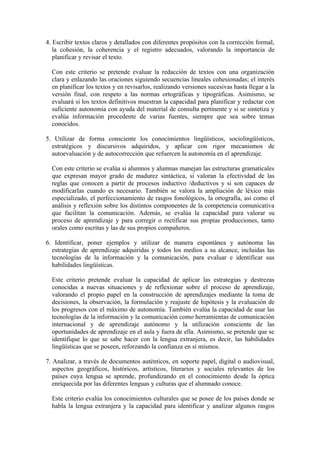 4. Escribir textos claros y detallados con diferentes propósitos con la corrección formal,
la cohesión, la coherencia y el registro adecuados, valorando la importancia de
planificar y revisar el texto.
Con este criterio se pretende evaluar la redacción de textos con una organización
clara y enlazando las oraciones siguiendo secuencias lineales cohesionadas; el interés
en planificar los textos y en revisarlos, realizando versiones sucesivas hasta llegar a la
versión final, con respeto a las normas ortográficas y tipográficas. Asimismo, se
evaluará si los textos definitivos muestran la capacidad para planificar y redactar con
suficiente autonomía con ayuda del material de consulta pertinente y si se sintetiza y
evalúa información procedente de varias fuentes, siempre que sea sobre temas
conocidos.
5. Utilizar de forma consciente los conocimientos lingüísticos, sociolingüísticos,
estratégicos y discursivos adquiridos, y aplicar con rigor mecanismos de
autoevaluación y de autocorrección que refuercen la autonomía en el aprendizaje.
Con este criterio se evalúa si alumnos y alumnas manejan las estructuras gramaticales
que expresan mayor grado de madurez sintáctica, si valoran la efectividad de las
reglas que conocen a partir de procesos inductivo /deductivos y si son capaces de
modificarlas cuando es necesario. También se valora la ampliación de léxico más
especializado, el perfeccionamiento de rasgos fonológicos, la ortografía, así como el
análisis y reflexión sobre los distintos componentes de la competencia comunicativa
que facilitan la comunicación. Además, se evalúa la capacidad para valorar su
proceso de aprendizaje y para corregir o rectificar sus propias producciones, tanto
orales como escritas y las de sus propios compañeros.
6. Identificar, poner ejemplos y utilizar de manera espontánea y autónoma las
estrategias de aprendizaje adquiridas y todos los medios a su alcance, incluidas las
tecnologías de la información y la comunicación, para evaluar e identificar sus
habilidades lingüísticas.
Este criterio pretende evaluar la capacidad de aplicar las estrategias y destrezas
conocidas a nuevas situaciones y de reflexionar sobre el proceso de aprendizaje,
valorando el propio papel en la construcción de aprendizajes mediante la toma de
decisiones, la observación, la formulación y reajuste de hipótesis y la evaluación de
los progresos con el máximo de autonomía. También evalúa la capacidad de usar las
tecnologías de la información y la comunicación como herramientas de comunicación
internacional y de aprendizaje autónomo y la utilización consciente de las
oportunidades de aprendizaje en el aula y fuera de ella. Asimismo, se pretende que se
identifique lo que se sabe hacer con la lengua extranjera, es decir, las habilidades
lingüísticas que se poseen, reforzando la confianza en sí mismos.
7. Analizar, a través de documentos auténticos, en soporte papel, digital o audiovisual,
aspectos geográficos, históricos, artísticos, literarios y sociales relevantes de los
países cuya lengua se aprende, profundizando en el conocimiento desde la óptica
enriquecida por las diferentes lenguas y culturas que el alumnado conoce.
Este criterio evalúa los conocimientos culturales que se posee de los países donde se
habla la lengua extranjera y la capacidad para identificar y analizar algunos rasgos
 