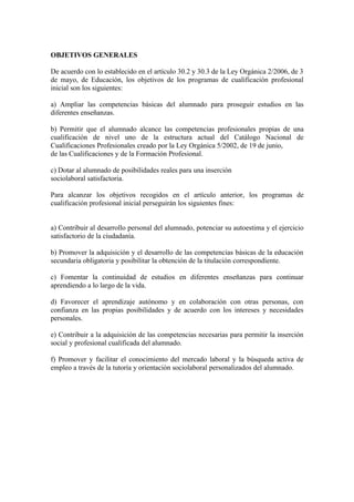 OBJETIVOS GENERALES
De acuerdo con lo establecido en el artículo 30.2 y 30.3 de la Ley Orgánica 2/2006, de 3
de mayo, de Educación, los objetivos de los programas de cualificación profesional
inicial son los siguientes:
a) Ampliar las competencias básicas del alumnado para proseguir estudios en las
diferentes enseñanzas.
b) Permitir que el alumnado alcance las competencias profesionales propias de una
cualificación de nivel uno de la estructura actual del Catálogo Nacional de
Cualificaciones Profesionales creado por la Ley Orgánica 5/2002, de 19 de junio,
de las Cualificaciones y de la Formación Profesional.
c) Dotar al alumnado de posibilidades reales para una inserción
sociolaboral satisfactoria.
Para alcanzar los objetivos recogidos en el artículo anterior, los programas de
cualificación profesional inicial perseguirán los siguientes fines:
a) Contribuir al desarrollo personal del alumnado, potenciar su autoestima y el ejercicio
satisfactorio de la ciudadanía.
b) Promover la adquisición y el desarrollo de las competencias básicas de la educación
secundaria obligatoria y posibilitar la obtención de la titulación correspondiente.
c) Fomentar la continuidad de estudios en diferentes enseñanzas para continuar
aprendiendo a lo largo de la vida.
d) Favorecer el aprendizaje autónomo y en colaboración con otras personas, con
confianza en las propias posibilidades y de acuerdo con los intereses y necesidades
personales.
e) Contribuir a la adquisición de las competencias necesarias para permitir la inserción
social y profesional cualificada del alumnado.
f) Promover y facilitar el conocimiento del mercado laboral y la búsqueda activa de
empleo a través de la tutoría y orientación sociolaboral personalizados del alumnado.
 