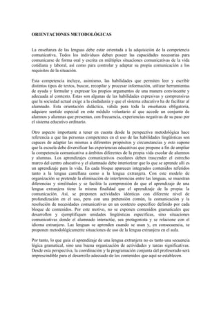 ORIENTACIONES METODOLÓGICAS
La enseñanza de las lenguas debe estar orientada a la adquisición de la competencia
comunicativa. Todos los individuos deben poseer las capacidades necesarias para
comunicarse de forma oral y escrita en múltiples situaciones comunicativas de la vida
cotidiana y laboral, así como para controlar y adaptar su propia comunicación a los
requisitos de la situación.
Esta competencia incluye, asimismo, las habilidades que permiten leer y escribir
distintos tipos de textos, buscar, recopilar y procesar información, utilizar herramientas
de ayuda y formular y expresar los propios argumentos de una manera convincente y
adecuada al contexto. Estas son algunas de las habilidades expresivas y comprensivas
que la sociedad actual exige a la ciudadanía y que el sistema educativo ha de facilitar al
alumnado. Esta orientación didáctica, válida para toda la enseñanza obligatoria,
adquiere sentido especial en este módulo voluntario al que accede un conjunto de
alumnos y alumnas que presentan, con frecuencia, experiencias negativas de su paso por
el sistema educativo ordinario.
Otro aspecto importante a tener en cuenta desde la perspectiva metodológica hace
referencia a que las personas competentes en el uso de las habilidades lingüísticas son
capaces de adaptar las mismas a diferentes propósitos y circunstancias y esto supone
que la escuela debe diversificar las experiencias educativas que propone a fin de ampliar
la competencia comunicativa a ámbitos diferentes de la propia vida escolar de alumnos
y alumnas. Los aprendizajes comunicativos escolares deben trascender el estrecho
marco del centro educativo y el alumnado debe interiorizar que lo que se aprende allí es
un aprendizaje para la vida. En cada bloque aparecen integrados contenidos referidos
tanto a la lengua castellana como a la lengua extranjera. Con este modelo de
organización se pretende la eliminación de interferencias entre las lenguas, se muestran
diferencias y similitudes y se facilita la comprensión de que el aprendizaje de una
lengua extranjera tiene la misma finalidad que el aprendizaje de la propia: la
comunicación. Así, se proponen actividades idénticas con diferente nivel de
profundización en el uso, pero con una pretensión común, la comunicación y la
resolución de necesidades comunicativas en un contexto específico definido por cada
bloque de contenidos. Por este motivo, no se exponen contenidos gramaticales que
desarrollen y ejemplifiquen unidades lingüísticas específicas, sino situaciones
comunicativas donde el alumnado interactúe, sea protagonista y se relacione con el
idioma extranjero. Las lenguas se aprenden cuando se usan y, en consecuencia, se
proponen metodológicamente situaciones de uso de la lengua extranjera en el aula.
Por tanto, lo que guía el aprendizaje de una lengua extranjera no es tanto una secuencia
lógica gramatical, sino una buena organización de actividades y tareas significativas.
Desde esta perspectiva, la coordinación y la programación conjunta del profesorado será
imprescindible para el desarrollo adecuado de los contenidos que aquí se establecen.
 