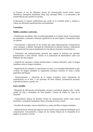 e) Conocer el uso de diferentes formas de comunicación escrita (carta, correo
electrónico, mensajería instantánea, blog, chat, mensajes SMS…), su estructura y las
normas básicas que regulan la escritura.
f) Reconocer la riqueza multicultural que existe en la sociedad actual y respetar y
valorar las diferentes manifestaciones socioculturales.
Contenidos:
Hablar, escuchar y conversar.
- Planificación de debates sobre la multiculturalidad en el mundo actual. Conocimiento
de costumbres y elementos culturales significativos de otros lugares. Comentarios sobre
los mismos.
- Conocimiento y aplicación de las normas que rigen interactuaciones comunicativas
como coloquios y debates. Recogida de información en distintas fuentes y elaboración
de esquemas previos para la preparación de este tipo de encuentros comunicativos.
- Valoración del enriquecimiento personal que supone la relación con personas
pertenecientes a otras culturas. Interés en la realización de intercambios orales con
hablantes de otras lenguas.
- Audición de canciones y relatos pertenecientes a culturas diferentes, tanto en lengua
castellana como en lengua extranjera.
- Organización de coloquios y exposiciones en torno a la sociedad multicultural en que
vivimos. En lengua extranjera se organizarán coloquios sencillos en torno a temas
específicos del bloque.
- Reconocimiento y valoración de la lengua extranjera como instrumento de
comunicación en el aula, o con personas de otras culturas: presentación personal,
expresión de deseos y gustos, etc…
Leer y escribir.
- Búsqueda de información (enciclopedias, revistas y periódicos, páginas web…) sobre
modos de vida y costumbres de otros pueblos. Lectura de relatos de viaje en la
literatura.
- Características básicas de distintas formas de comunicación escrita: carta, correo
electrónico, mensajería instantánea, blog y mensajes de texto a móvil.
- Escritura de mensajes, correos electrónicos y cartas sencillas en lengua extranjera.
- Aplicación de las normas que rigen los textos escritos como medio de facilitación de la
comunicación. Conocimiento y repaso de las normas básicas de la ortografía de la
palabra, la oración y el texto.
 