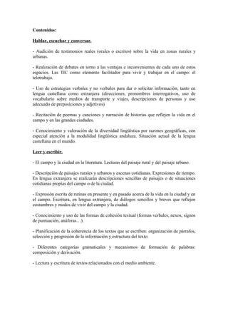 Contenidos:
Hablar, escuchar y conversar.
- Audición de testimonios reales (orales o escritos) sobre la vida en zonas rurales y
urbanas.
- Realización de debates en torno a las ventajas e inconvenientes de cada uno de estos
espacios. Las TIC como elemento facilitador para vivir y trabajar en el campo: el
teletrabajo.
- Uso de estrategias verbales y no verbales para dar o solicitar información, tanto en
lengua castellana como extranjera (direcciones, pronombres interrogativos, uso de
vocabulario sobre medios de transporte y viajes, descripciones de personas y uso
adecuado de preposiciones y adjetivos)
- Recitación de poemas y canciones y narración de historias que reflejen la vida en el
campo y en las grandes ciudades.
- Conocimiento y valoración de la diversidad lingüística por razones geográficas, con
especial atención a la modalidad lingüística andaluza. Situación actual de la lengua
castellana en el mundo.
Leer y escribir.
- El campo y la ciudad en la literatura. Lecturas del paisaje rural y del paisaje urbano.
- Descripción de paisajes rurales y urbanos y escenas cotidianas. Expresiones de tiempo.
En lengua extranjera se realizarán descripciones sencillas de paisajes o de situaciones
cotidianas propias del campo o de la ciudad.
- Expresión escrita de rutinas en presente y en pasado acerca de la vida en la ciudad y en
el campo. Escritura, en lengua extranjera, de diálogos sencillos y breves que reflejen
costumbres y modos de vivir del campo y la ciudad.
- Conocimiento y uso de las formas de cohesión textual (formas verbales, nexos, signos
de puntuación, anáforas…).
- Planificación de la coherencia de los textos que se escriben: organización de párrafos,
selección y progresión de la información y estructura del texto.
- Diferentes categorías gramaticales y mecanismos de formación de palabras:
composición y derivación.
- Lectura y escritura de textos relacionados con el medio ambiente.
 